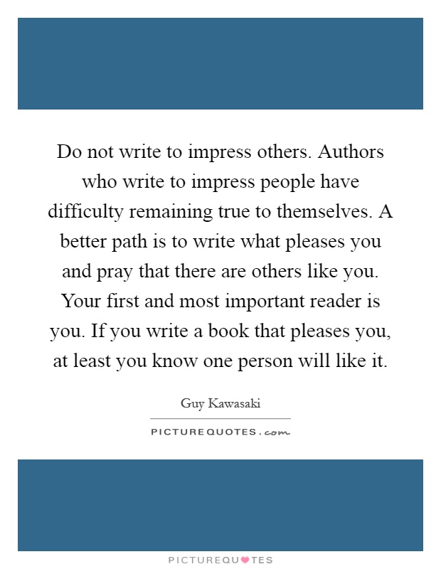 Do not write to impress others. Authors who write to impress people have difficulty remaining true to themselves. A better path is to write what pleases you and pray that there are others like you. Your first and most important reader is you. If you write a book that pleases you, at least you know one person will like it Picture Quote #1