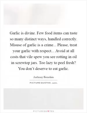 Garlic is divine. Few food items can taste so many distinct ways, handled correctly. Misuse of garlic is a crime... Please, treat your garlic with respect... Avoid at all costs that vile spew you see rotting in oil in screwtop jars. Too lazy to peel fresh? You don’t deserve to eat garlic Picture Quote #1