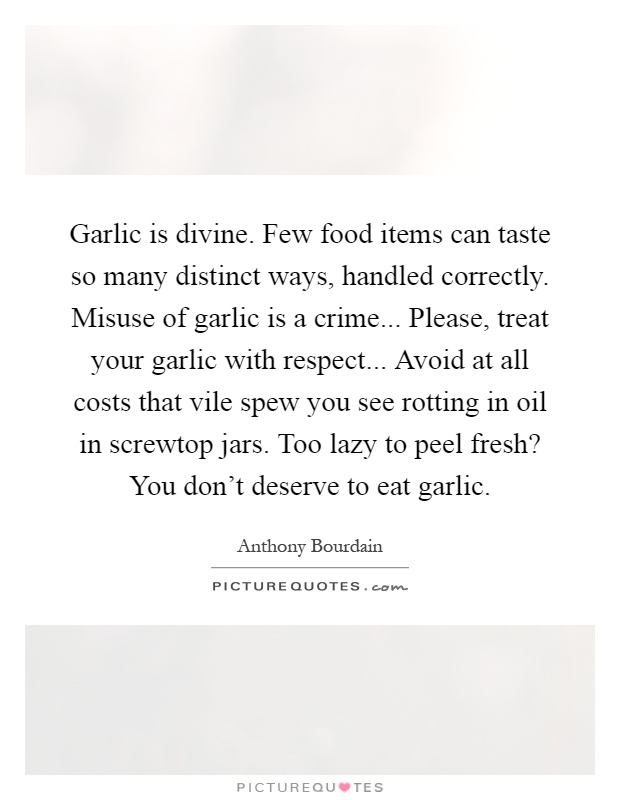 Garlic is divine. Few food items can taste so many distinct ways, handled correctly. Misuse of garlic is a crime... Please, treat your garlic with respect... Avoid at all costs that vile spew you see rotting in oil in screwtop jars. Too lazy to peel fresh? You don't deserve to eat garlic Picture Quote #1