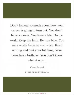 Don’t lament so much about how your career is going to turn out. You don’t have a career. You have a life. Do the work. Keep the faith. Be true blue. You are a writer because you write. Keep writing and quit your bitching. Your book has a birthday. You don’t know what it is yet Picture Quote #1