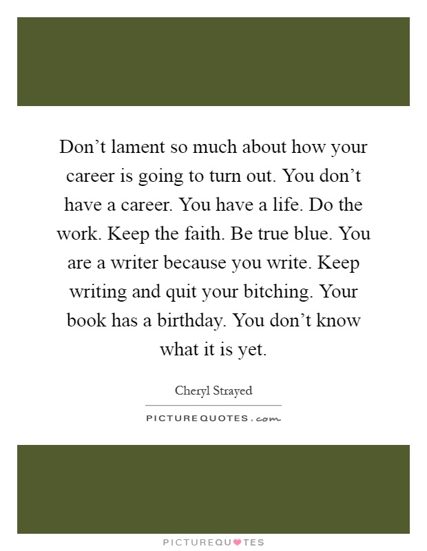 Don't lament so much about how your career is going to turn out. You don't have a career. You have a life. Do the work. Keep the faith. Be true blue. You are a writer because you write. Keep writing and quit your bitching. Your book has a birthday. You don't know what it is yet Picture Quote #1