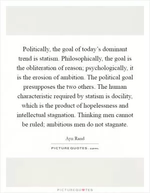 Politically, the goal of today’s dominant trend is statism. Philosophically, the goal is the obliteration of reason; psychologically, it is the erosion of ambition. The political goal presupposes the two others. The human characteristic required by statism is docility, which is the product of hopelessness and intellectual stagnation. Thinking men cannot be ruled; ambitious men do not stagnate Picture Quote #1