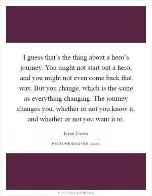I guess that’s the thing about a hero’s journey. You might not start out a hero, and you might not even come back that way. But you change, which is the same as everything changing. The journey changes you, whether or not you know it, and whether or not you want it to Picture Quote #1