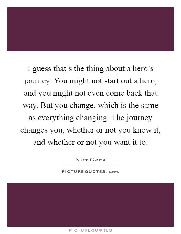 I guess that's the thing about a hero's journey. You might not start out a hero, and you might not even come back that way. But you change, which is the same as everything changing. The journey changes you, whether or not you know it, and whether or not you want it to Picture Quote #1