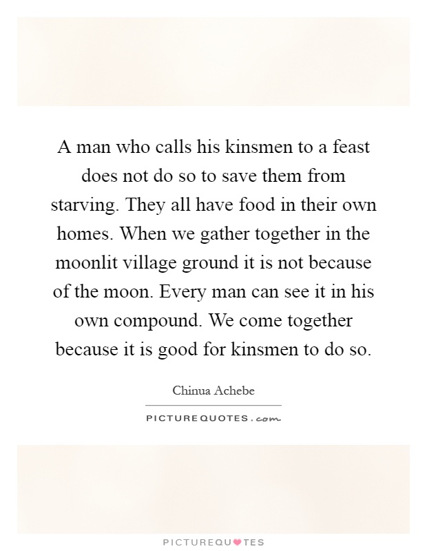 A man who calls his kinsmen to a feast does not do so to save them from starving. They all have food in their own homes. When we gather together in the moonlit village ground it is not because of the moon. Every man can see it in his own compound. We come together because it is good for kinsmen to do so Picture Quote #1