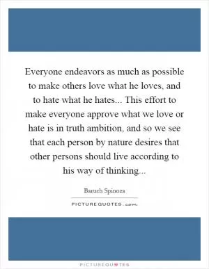 Everyone endeavors as much as possible to make others love what he loves, and to hate what he hates... This effort to make everyone approve what we love or hate is in truth ambition, and so we see that each person by nature desires that other persons should live according to his way of thinking Picture Quote #1