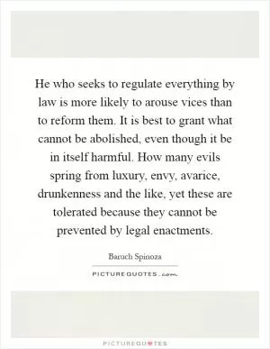 He who seeks to regulate everything by law is more likely to arouse vices than to reform them. It is best to grant what cannot be abolished, even though it be in itself harmful. How many evils spring from luxury, envy, avarice, drunkenness and the like, yet these are tolerated because they cannot be prevented by legal enactments Picture Quote #1