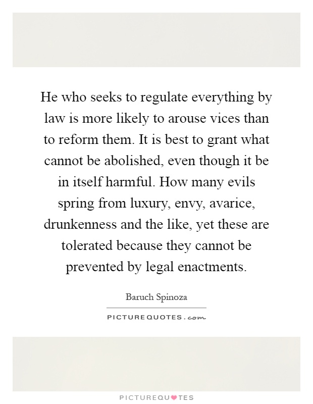 He who seeks to regulate everything by law is more likely to arouse vices than to reform them. It is best to grant what cannot be abolished, even though it be in itself harmful. How many evils spring from luxury, envy, avarice, drunkenness and the like, yet these are tolerated because they cannot be prevented by legal enactments Picture Quote #1
