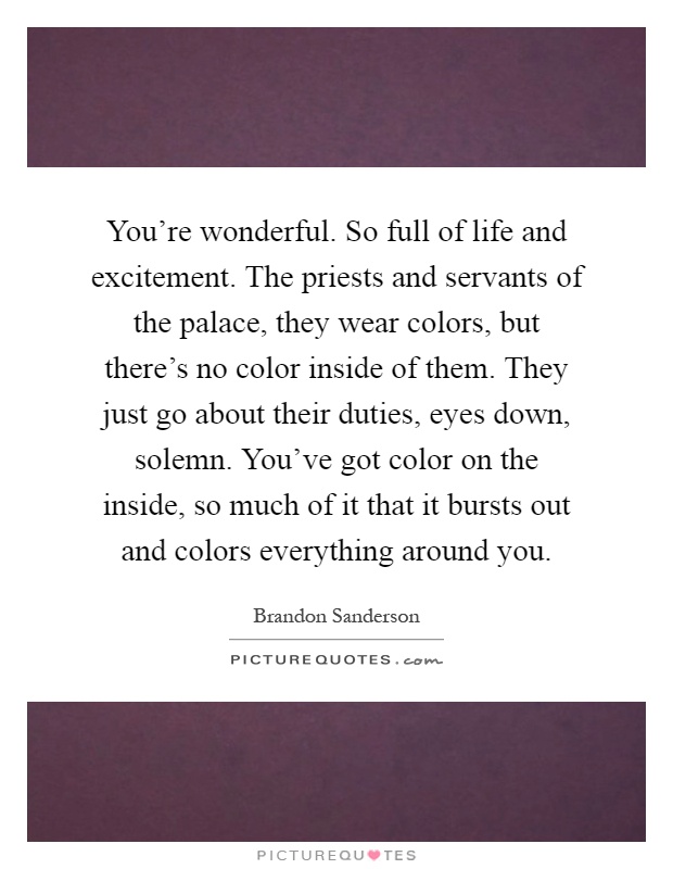 You're wonderful. So full of life and excitement. The priests and servants of the palace, they wear colors, but there's no color inside of them. They just go about their duties, eyes down, solemn. You've got color on the inside, so much of it that it bursts out and colors everything around you Picture Quote #1
