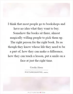 I think that most people go to bookshops and have no idea what they want to buy. Somehow the books sit there, almost magically willing people to pick them up. The right person for the right book. Its as though they know whose life they need to be a part of, how they can make a difference, how they can teach a lesson, put a smile on a face at just the right time Picture Quote #1