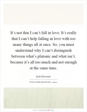 It’s not that I can’t fall in love. It’s really that I can’t help falling in love with too many things all at once. So, you must understand why I can’t distinguish between what’s platonic and what isn’t, because it’s all too much and not enough at the same time Picture Quote #1