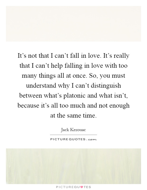 It's not that I can't fall in love. It's really that I can't help falling in love with too many things all at once. So, you must understand why I can't distinguish between what's platonic and what isn't, because it's all too much and not enough at the same time Picture Quote #1