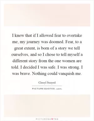 I knew that if I allowed fear to overtake me, my journey was doomed. Fear, to a great extent, is born of a story we tell ourselves, and so I chose to tell myself a different story from the one women are told. I decided I was safe. I was strong. I was brave. Nothing could vanquish me Picture Quote #1
