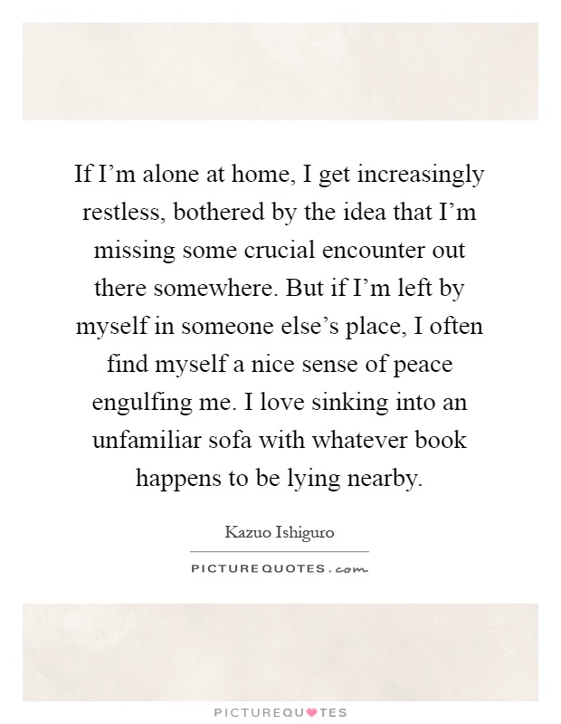 If I'm alone at home, I get increasingly restless, bothered by the idea that I'm missing some crucial encounter out there somewhere. But if I'm left by myself in someone else's place, I often find myself a nice sense of peace engulfing me. I love sinking into an unfamiliar sofa with whatever book happens to be lying nearby Picture Quote #1