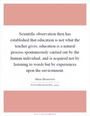 Scientific observation then has established that education is not what the teacher gives; education is a natural process spontaneously carried out by the human individual, and is acquired not by listening to words but by experiences upon the environment Picture Quote #1