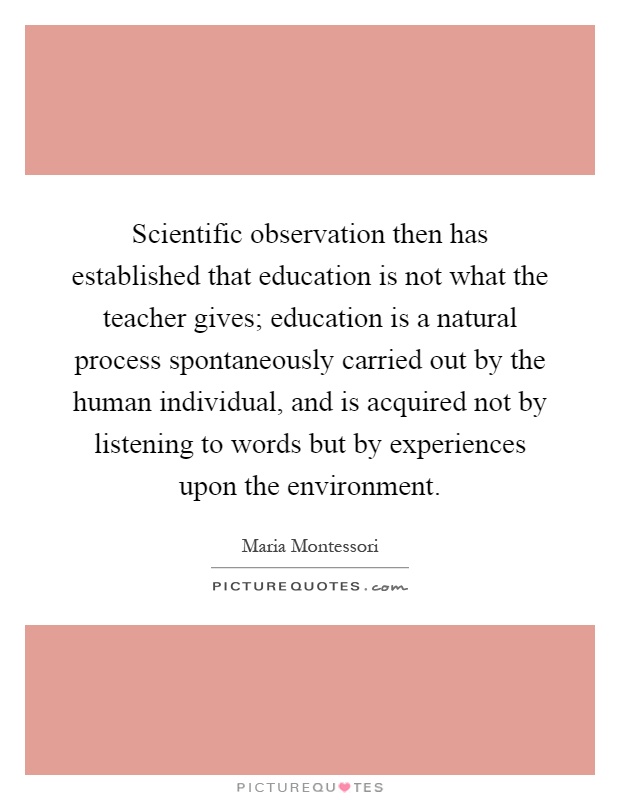 Scientific observation then has established that education is not what the teacher gives; education is a natural process spontaneously carried out by the human individual, and is acquired not by listening to words but by experiences upon the environment Picture Quote #1