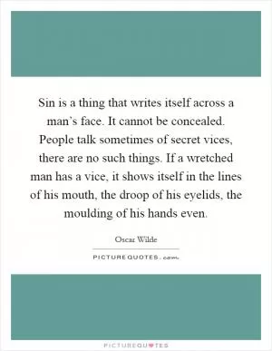 Sin is a thing that writes itself across a man’s face. It cannot be concealed. People talk sometimes of secret vices, there are no such things. If a wretched man has a vice, it shows itself in the lines of his mouth, the droop of his eyelids, the moulding of his hands even Picture Quote #1