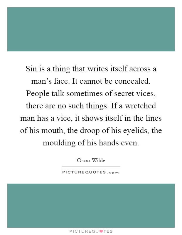 Sin is a thing that writes itself across a man's face. It cannot be concealed. People talk sometimes of secret vices, there are no such things. If a wretched man has a vice, it shows itself in the lines of his mouth, the droop of his eyelids, the moulding of his hands even Picture Quote #1