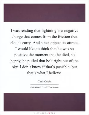 I was reading that lightning is a negative charge that comes from the friction that clouds carry. And since opposites attract, I would like to think that he was so positive the moment that he died, so happy, he pulled that bolt right out of the sky. I don’t know if that’s possible, but that’s what I believe Picture Quote #1