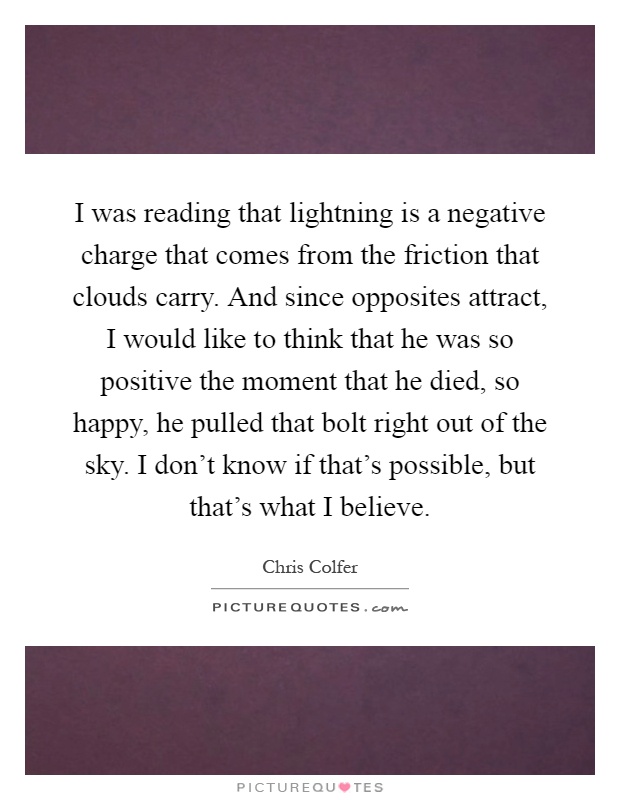 I was reading that lightning is a negative charge that comes from the friction that clouds carry. And since opposites attract, I would like to think that he was so positive the moment that he died, so happy, he pulled that bolt right out of the sky. I don't know if that's possible, but that's what I believe Picture Quote #1