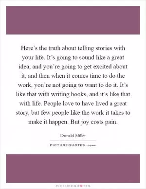 Here’s the truth about telling stories with your life. It’s going to sound like a great idea, and you’re going to get excited about it, and then when it comes time to do the work, you’re not going to want to do it. It’s like that with writing books, and it’s like that with life. People love to have lived a great story, but few people like the work it takes to make it happen. But joy costs pain Picture Quote #1