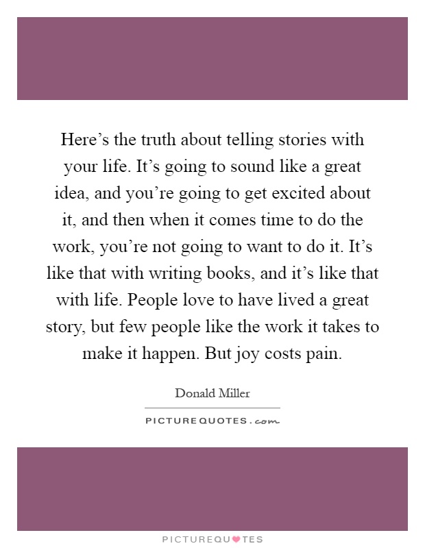 Here's the truth about telling stories with your life. It's going to sound like a great idea, and you're going to get excited about it, and then when it comes time to do the work, you're not going to want to do it. It's like that with writing books, and it's like that with life. People love to have lived a great story, but few people like the work it takes to make it happen. But joy costs pain Picture Quote #1