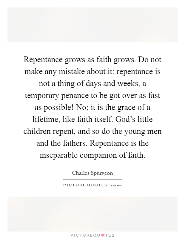 Repentance grows as faith grows. Do not make any mistake about it; repentance is not a thing of days and weeks, a temporary penance to be got over as fast as possible! No; it is the grace of a lifetime, like faith itself. God’s little children repent, and so do the young men and the fathers. Repentance is the inseparable companion of faith Picture Quote #1