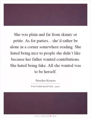 She was plain and far from skinny or petite. As for parties... she’d rather be alone in a corner somewhere reading. She hated being nice to people she didn’t like because her father wanted contributions. She hated being fake. All she wanted was to be herself Picture Quote #1