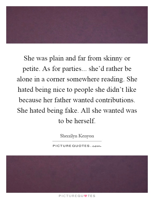 She was plain and far from skinny or petite. As for parties... she'd rather be alone in a corner somewhere reading. She hated being nice to people she didn't like because her father wanted contributions. She hated being fake. All she wanted was to be herself Picture Quote #1