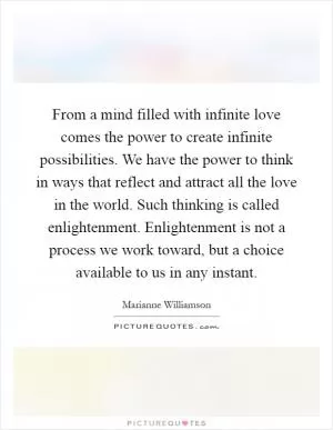From a mind filled with infinite love comes the power to create infinite possibilities. We have the power to think in ways that reflect and attract all the love in the world. Such thinking is called enlightenment. Enlightenment is not a process we work toward, but a choice available to us in any instant Picture Quote #1