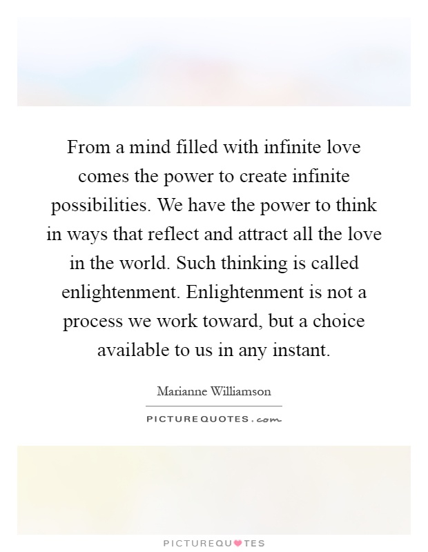 From a mind filled with infinite love comes the power to create infinite possibilities. We have the power to think in ways that reflect and attract all the love in the world. Such thinking is called enlightenment. Enlightenment is not a process we work toward, but a choice available to us in any instant Picture Quote #1