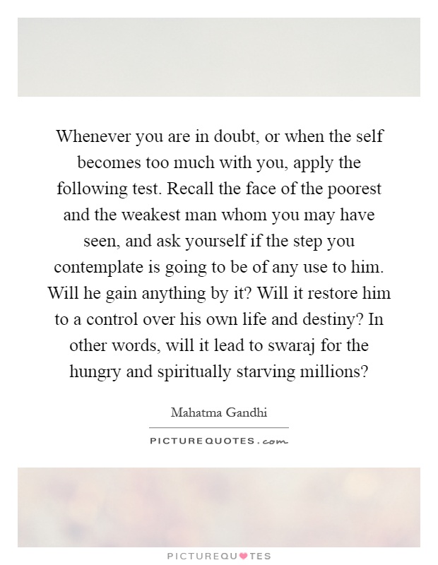 Whenever you are in doubt, or when the self becomes too much with you, apply the following test. Recall the face of the poorest and the weakest man whom you may have seen, and ask yourself if the step you contemplate is going to be of any use to him. Will he gain anything by it? Will it restore him to a control over his own life and destiny? In other words, will it lead to swaraj for the hungry and spiritually starving millions? Picture Quote #1