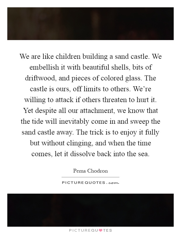 We are like children building a sand castle. We embellish it with beautiful shells, bits of driftwood, and pieces of colored glass. The castle is ours, off limits to others. We're willing to attack if others threaten to hurt it. Yet despite all our attachment, we know that the tide will inevitably come in and sweep the sand castle away. The trick is to enjoy it fully but without clinging, and when the time comes, let it dissolve back into the sea Picture Quote #1