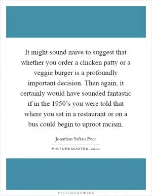 It might sound naive to suggest that whether you order a chicken patty or a veggie burger is a profoundly important decision. Then again, it certainly would have sounded fantastic if in the 1950’s you were told that where you sat in a restaurant or on a bus could begin to uproot racism Picture Quote #1