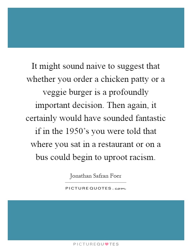 It might sound naive to suggest that whether you order a chicken patty or a veggie burger is a profoundly important decision. Then again, it certainly would have sounded fantastic if in the 1950's you were told that where you sat in a restaurant or on a bus could begin to uproot racism Picture Quote #1
