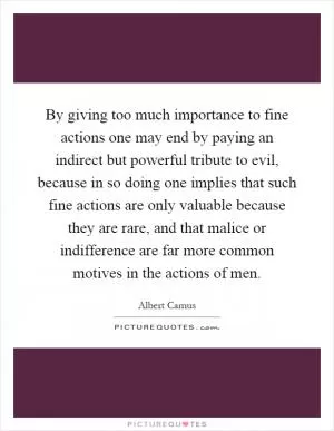 By giving too much importance to fine actions one may end by paying an indirect but powerful tribute to evil, because in so doing one implies that such fine actions are only valuable because they are rare, and that malice or indifference are far more common motives in the actions of men Picture Quote #1