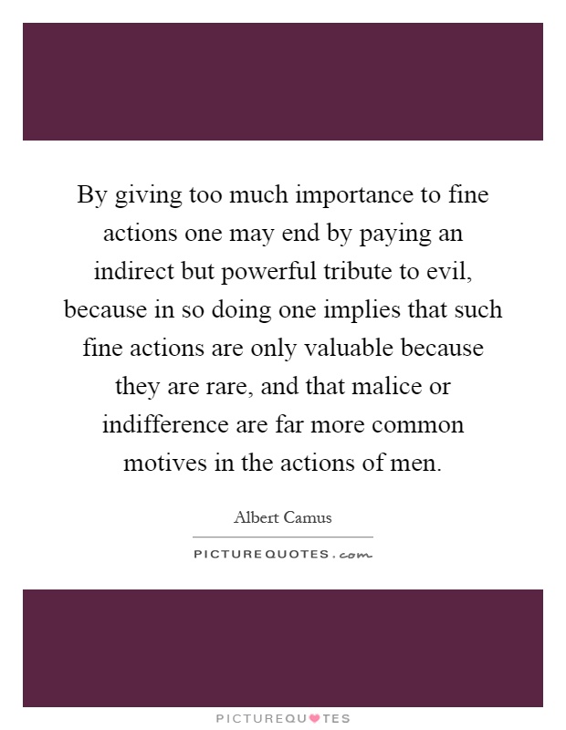 By giving too much importance to fine actions one may end by paying an indirect but powerful tribute to evil, because in so doing one implies that such fine actions are only valuable because they are rare, and that malice or indifference are far more common motives in the actions of men Picture Quote #1