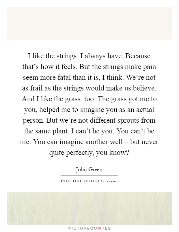 I like the strings. I always have. Because that's how it feels. But the strings make pain seem more fatal than it is, I think. We're not as frail as the strings would make us believe. And I like the grass, too. The grass got me to you, helped me to imagine you as an actual person. But we're not different sprouts from the same plant. I can't be you. You can't be me. You can imagine another well – but never quite perfectly, you know? Picture Quote #1