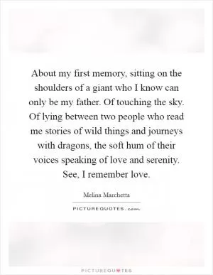 About my first memory, sitting on the shoulders of a giant who I know can only be my father. Of touching the sky. Of lying between two people who read me stories of wild things and journeys with dragons, the soft hum of their voices speaking of love and serenity. See, I remember love Picture Quote #1