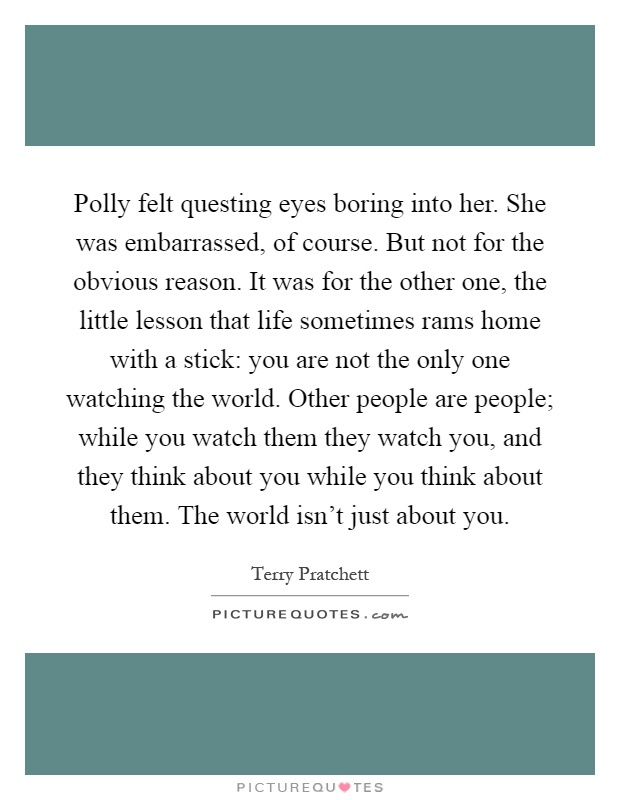 Polly felt questing eyes boring into her. She was embarrassed, of course. But not for the obvious reason. It was for the other one, the little lesson that life sometimes rams home with a stick: you are not the only one watching the world. Other people are people; while you watch them they watch you, and they think about you while you think about them. The world isn't just about you Picture Quote #1