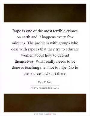 Rape is one of the most terrible crimes on earth and it happens every few minutes. The problem with groups who deal with rape is that they try to educate women about how to defend themselves. What really needs to be done is teaching men not to rape. Go to the source and start there Picture Quote #1
