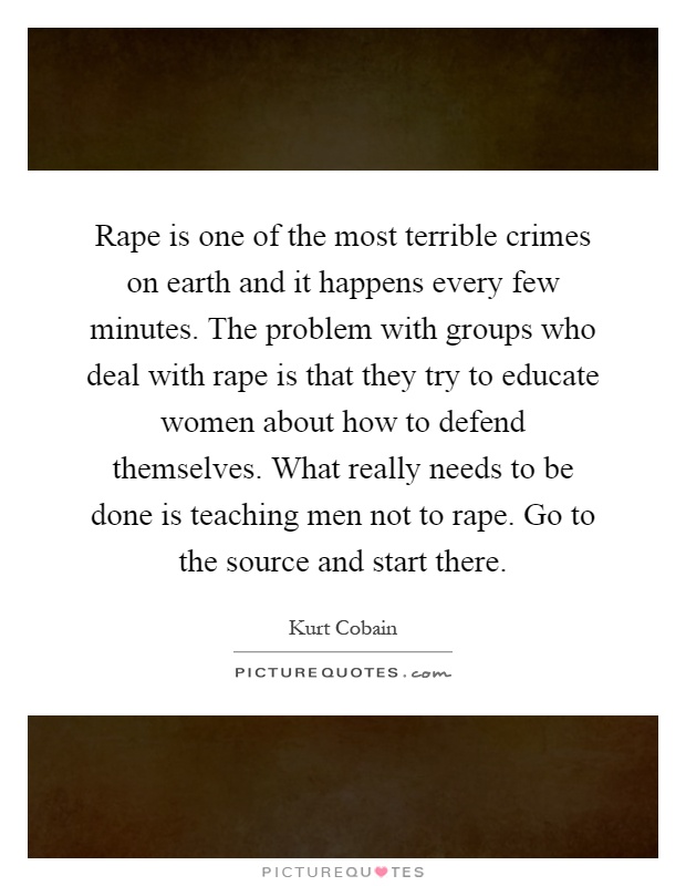 Rape is one of the most terrible crimes on earth and it happens every few minutes. The problem with groups who deal with rape is that they try to educate women about how to defend themselves. What really needs to be done is teaching men not to rape. Go to the source and start there Picture Quote #1