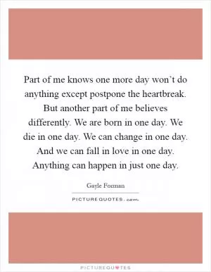 Part of me knows one more day won’t do anything except postpone the heartbreak. But another part of me believes differently. We are born in one day. We die in one day. We can change in one day. And we can fall in love in one day. Anything can happen in just one day Picture Quote #1