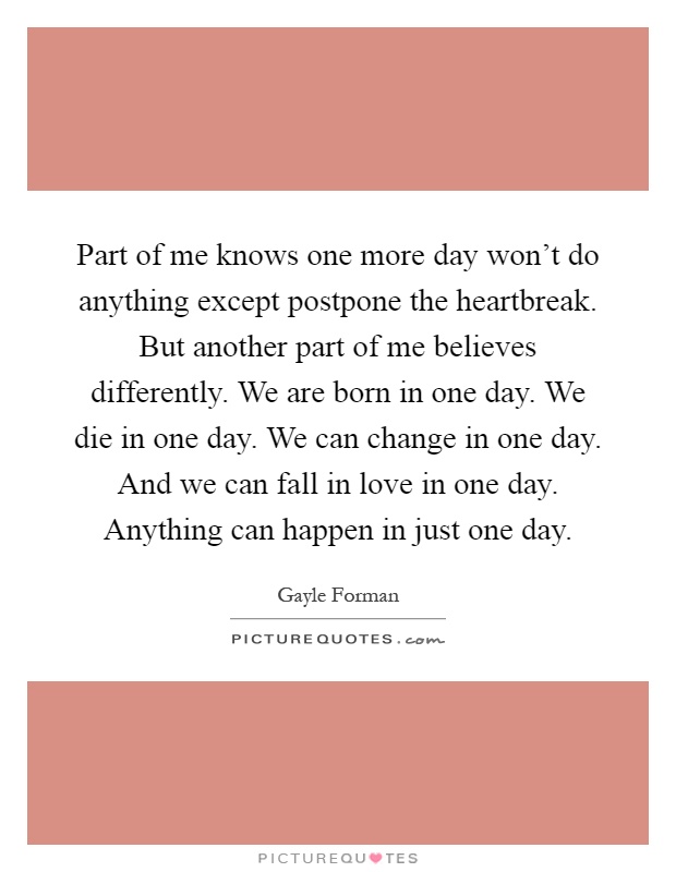 Part of me knows one more day won't do anything except postpone the heartbreak. But another part of me believes differently. We are born in one day. We die in one day. We can change in one day. And we can fall in love in one day. Anything can happen in just one day Picture Quote #1
