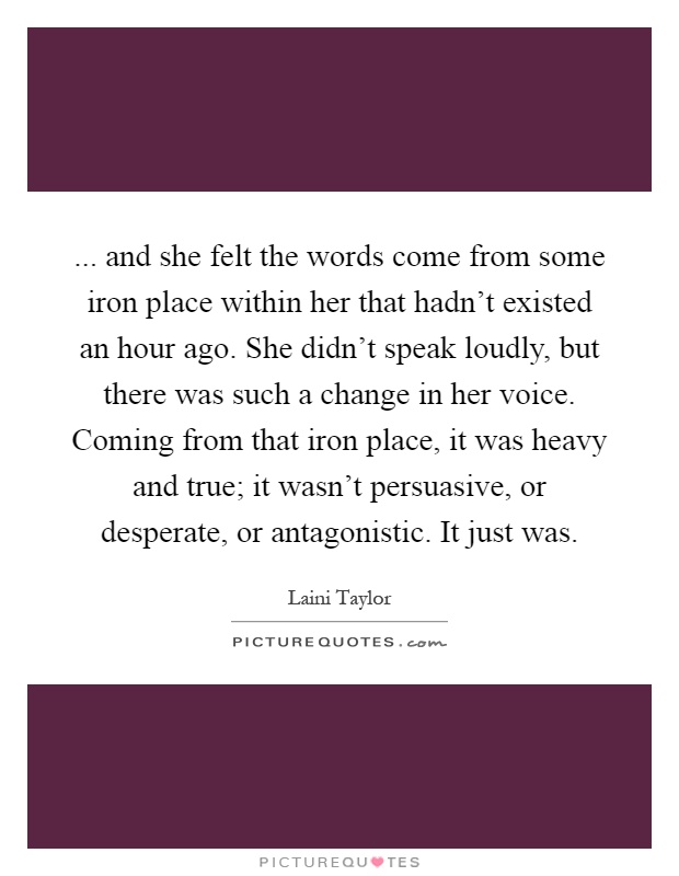 ... and she felt the words come from some iron place within her that hadn't existed an hour ago. She didn't speak loudly, but there was such a change in her voice. Coming from that iron place, it was heavy and true; it wasn't persuasive, or desperate, or antagonistic. It just was Picture Quote #1