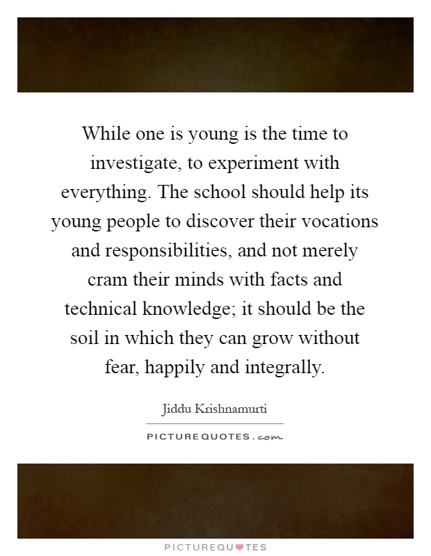 While one is young is the time to investigate, to experiment with everything. The school should help its young people to discover their vocations and responsibilities, and not merely cram their minds with facts and technical knowledge; it should be the soil in which they can grow without fear, happily and integrally Picture Quote #1
