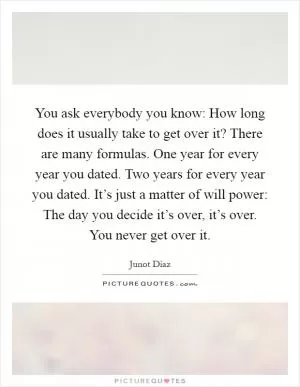 You ask everybody you know: How long does it usually take to get over it? There are many formulas. One year for every year you dated. Two years for every year you dated. It’s just a matter of will power: The day you decide it’s over, it’s over. You never get over it Picture Quote #1