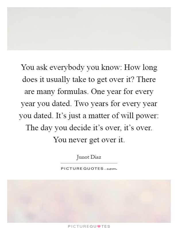 You ask everybody you know: How long does it usually take to get over it? There are many formulas. One year for every year you dated. Two years for every year you dated. It's just a matter of will power: The day you decide it's over, it's over. You never get over it Picture Quote #1