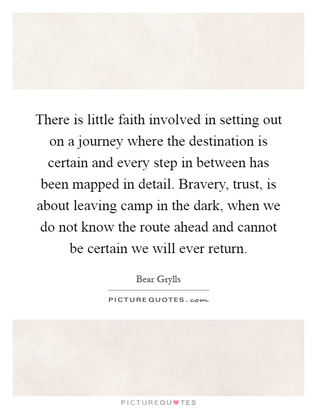 There is little faith involved in setting out on a journey where the destination is certain and every step in between has been mapped in detail. Bravery, trust, is about leaving camp in the dark, when we do not know the route ahead and cannot be certain we will ever return Picture Quote #1