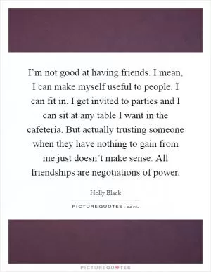 I’m not good at having friends. I mean, I can make myself useful to people. I can fit in. I get invited to parties and I can sit at any table I want in the cafeteria. But actually trusting someone when they have nothing to gain from me just doesn’t make sense. All friendships are negotiations of power Picture Quote #1